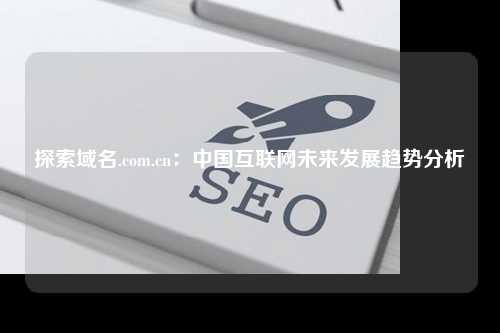 探索域名.com.cn：中国互联网未来发展趋势分析